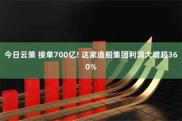 今日云策 接单700亿! 这家造船集团利润大增超360%