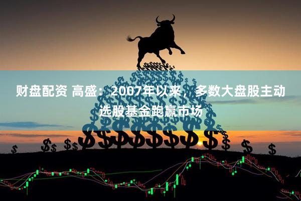 财盘配资 高盛：2007年以来，多数大盘股主动选股基金跑赢市场