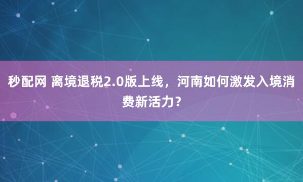秒配网 离境退税2.0版上线，河南如何激发入境消费新活力？