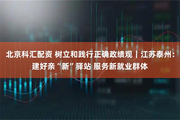 北京科汇配资 树立和践行正确政绩观｜江苏泰州：建好亲“新”驿站 服务新就业群体
