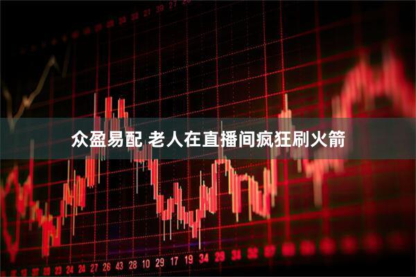众盈易配 老人在直播间疯狂刷火箭