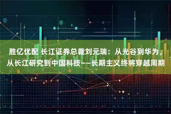 胜亿优配 长江证券总裁刘元瑞：从光谷到华为，从长江研究到中国科技——长期主义终将穿越周期