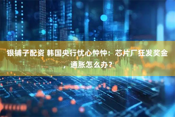 银铺子配资 韩国央行忧心忡忡：芯片厂狂发奖金，通胀怎么办？