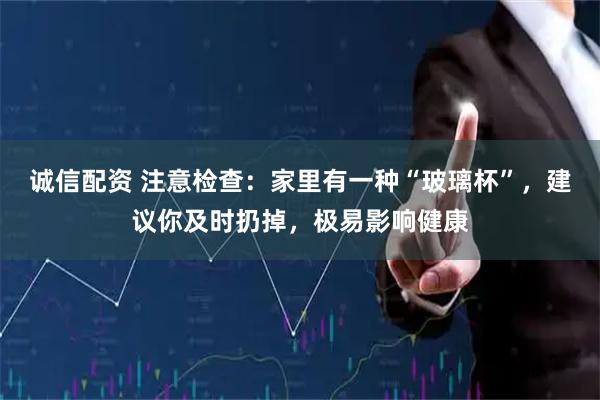 诚信配资 注意检查：家里有一种“玻璃杯”，建议你及时扔掉，极易影响健康