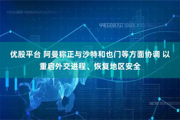 优股平台 阿曼称正与沙特和也门等方面协调 以重启外交进程、恢复地区安全