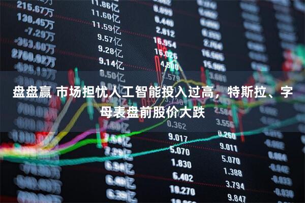 盘盘赢 市场担忧人工智能投入过高，特斯拉、字母表盘前股价大跌