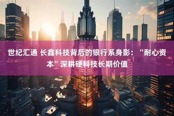 世纪汇通 长鑫科技背后的银行系身影：“耐心资本”深耕硬科技长期价值