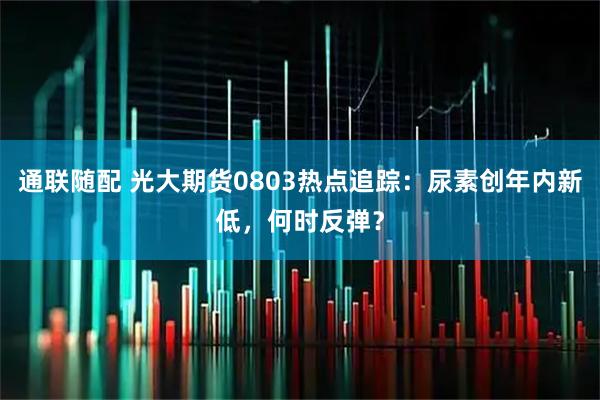 通联随配 光大期货0803热点追踪：尿素创年内新低，何时反弹？