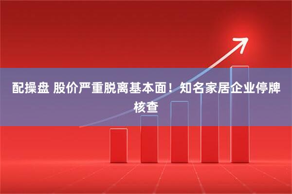 配操盘 股价严重脱离基本面！知名家居企业停牌核查