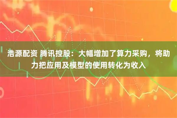 浩源配资 腾讯控股：大幅增加了算力采购，将助力把应用及模型的使用转化为收入