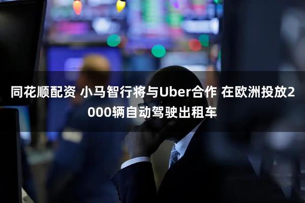 同花顺配资 小马智行将与Uber合作 在欧洲投放2000辆自动驾驶出租车